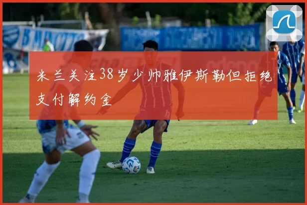 米兰关注38岁少帅雅伊斯勒但拒绝支付解约金