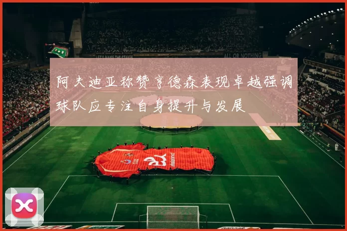 阿夫迪亚称赞亨德森表现卓越强调球队应专注自身提升与发展
