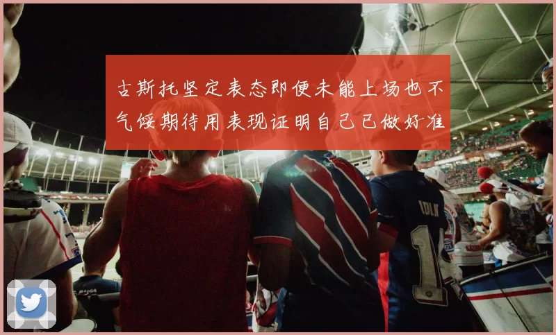 古斯托坚定表态即便未能上场也不气馁期待用表现证明自己已做好准备