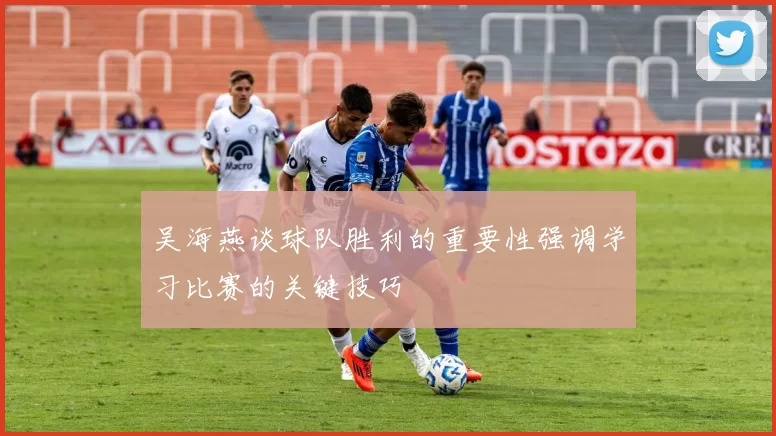 吴海燕谈球队胜利的重要性强调学习比赛的关键技巧