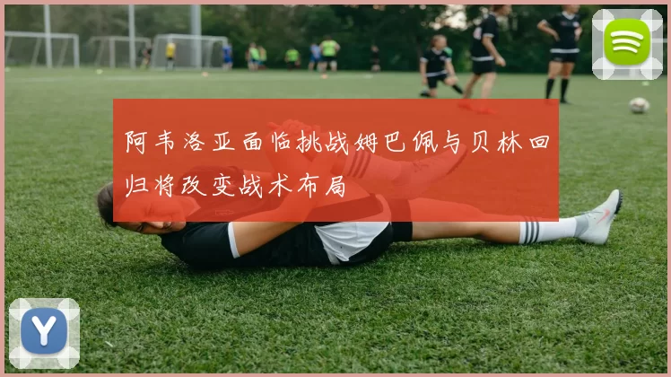 阿韦洛亚面临挑战姆巴佩与贝林回归将改变战术布局