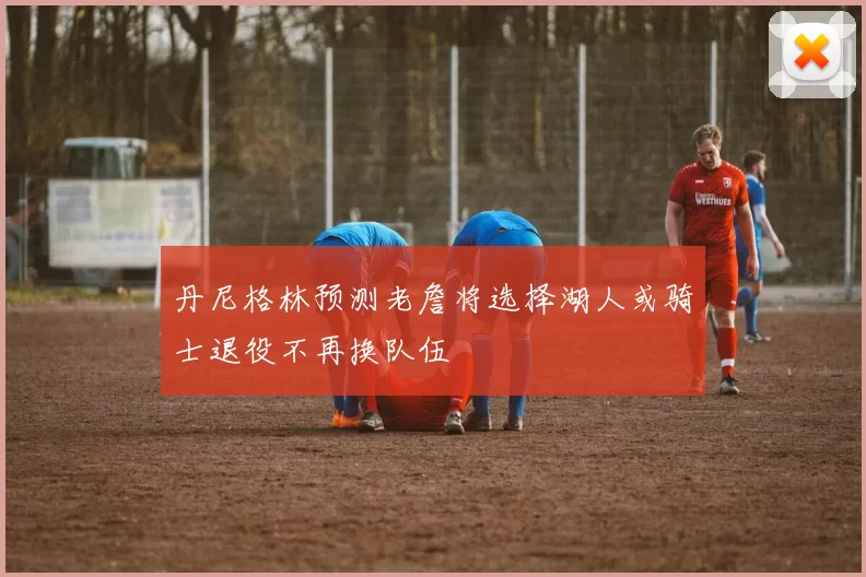 丹尼格林预测老詹将选择湖人或骑士退役不再换队伍