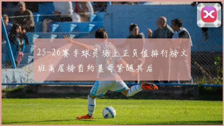 25-26赛季球员场上正负值排行榜文班高居榜首约基奇紧随其后