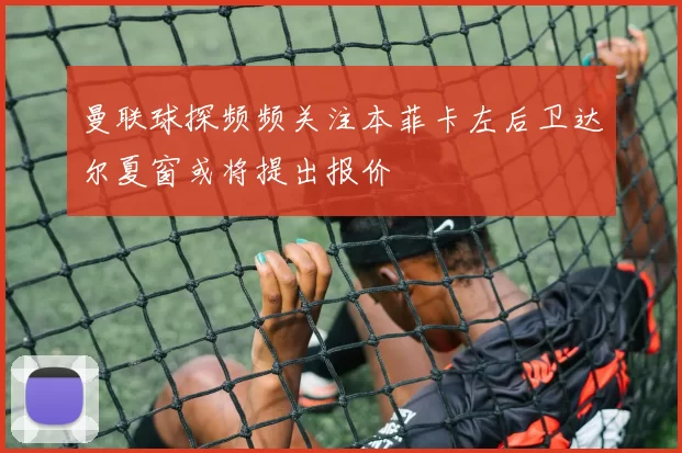 曼联球探频频关注本菲卡左后卫达尔夏窗或将提出报价