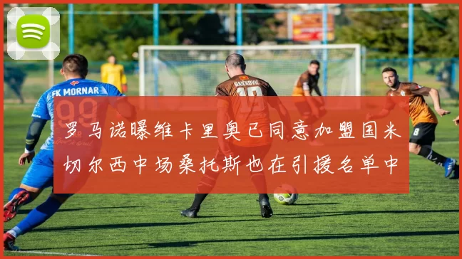 罗马诺曝维卡里奥已同意加盟国米切尔西中场桑托斯也在引援名单中