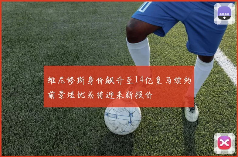 维尼修斯身价飙升至14亿皇马续约前景堪忧或将迎来新报价
