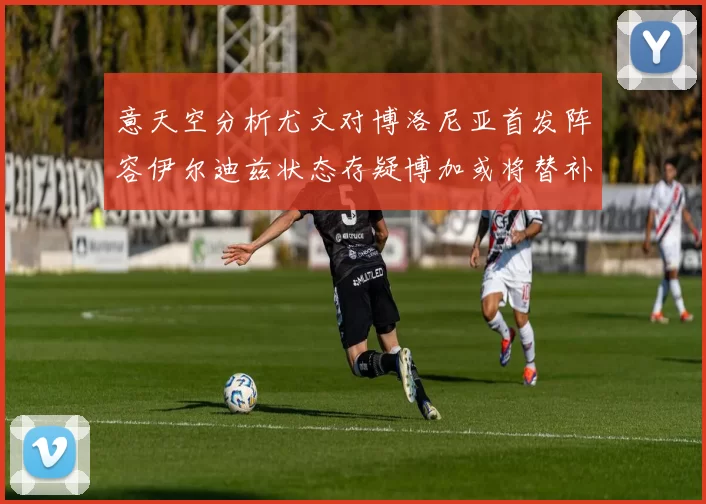 意天空分析尤文对博洛尼亚首发阵容伊尔迪兹状态存疑博加或将替补出战