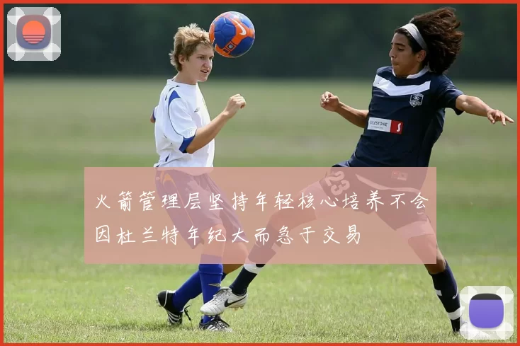 火箭管理层坚持年轻核心培养不会因杜兰特年纪大而急于交易