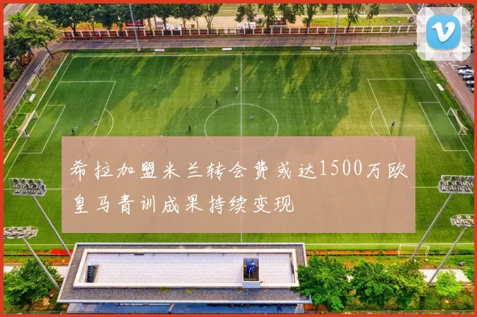 希拉加盟米兰转会费或达1500万欧皇马青训成果持续变现