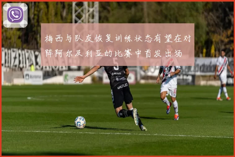 梅西与队友恢复训练状态有望在对阵阿尔及利亚的比赛中首发出场