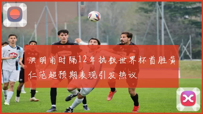 洪明甫时隔12年执教世界杯首胜黄仁范超预期表现引发热议