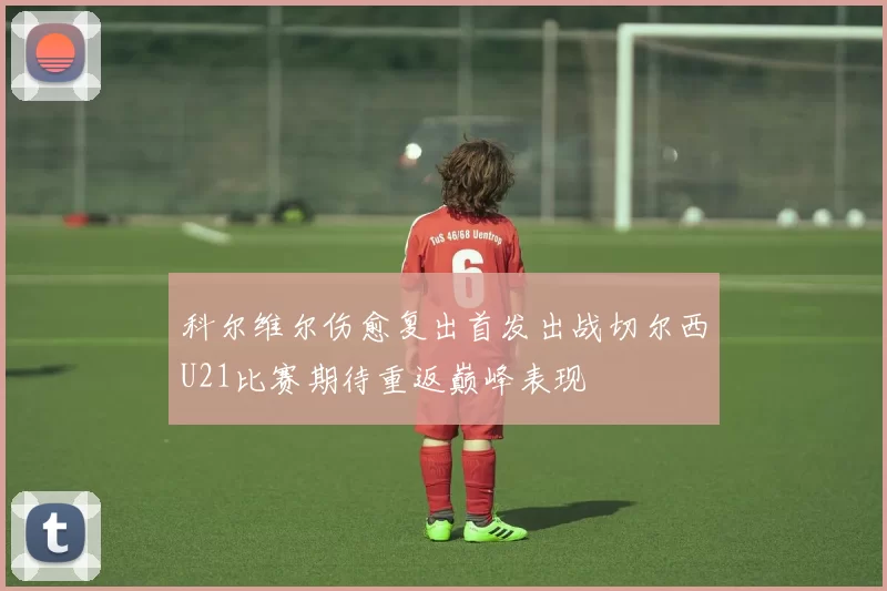 科尔维尔伤愈复出首发出战切尔西U21比赛期待重返巅峰表现