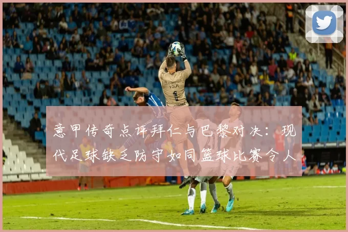 意甲传奇点评拜仁与巴黎对决：现代足球缺乏防守如同篮球比赛令人失望