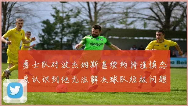 勇士队对波杰姆斯基续约持谨慎态度认识到他无法解决球队短板问题