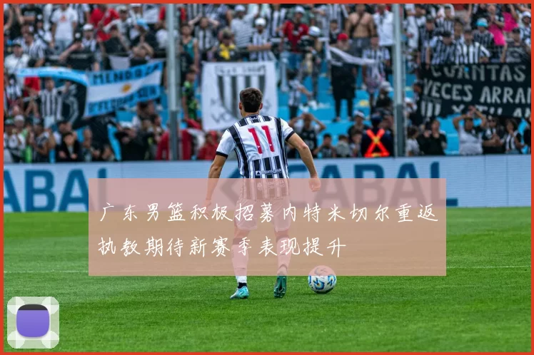 广东男篮积极招募内特米切尔重返执教期待新赛季表现提升