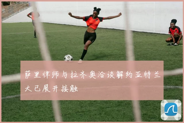 萨里律师与拉齐奥洽谈解约亚特兰大已展开接触
